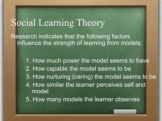 Social Learning Theory
Research indicates that the following factors
influence the strength of learning from models:
1. How much power the model seems to have
2. How capable the model seems to be
3. How nurturing (caring) the model seems to be
4. How similar the learner perceives self and
model
5. How many models the learner observes
 
