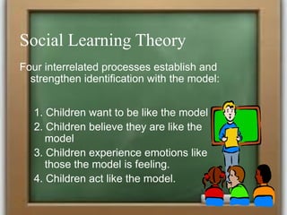 Social Learning Theory
Four interrelated processes establish and
strengthen identification with the model:
1. Children want to be like the model
2. Children believe they are like the
model
3. Children experience emotions like
those the model is feeling.
4. Children act like the model.
 