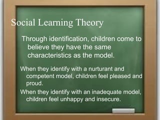 Social Learning Theory
Through identification, children come to
believe they have the same
characteristics as the model.
When they identify with a nurturant and
competent model, children feel pleased and
proud.
When they identify with an inadequate model,
children feel unhappy and insecure.
 