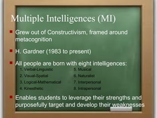 Multiple Intelligences (MI)
 Grew out of Constructivism, framed around
metacognition
 H. Gardner (1983 to present)
 All people are born with eight intelligences:
 Enables students to leverage their strengths and
purposefully target and develop their weaknesses
1. Verbal-Linguistic 5. Musical
2. Visual-Spatial 6. Naturalist
3. Logical-Mathematical 7. Interpersonal
4. Kinesthetic 8. Intrapersonal
 