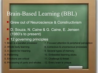 Brain-Based Learning (BBL)
 Grew out of Neuroscience & Constructivism
 D. Souza, N. Caine & G. Caine, E. Jensen
(1980’s to present)
 12 governing principles
1. Brain is a parallel processor 7. Focused attention & peripheral perception
2. Whole body learning 8. Conscious & unconscious processes
3. A search for meaning 9. Several types of memory
4. Patterning 10. Embedded learning sticks
5. Emotions are critical 11. Challenge & threat
6. Processing of parts and wholes 12. Every brain is unique
 