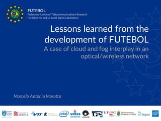 Lessons learned from the
development of FUTEBOL
A case of cloud and fog interplay in an
optical/wireless network
Marcelo Antonio Marotta
FUTEBOL
Federated Union of Telecommunications Research
Facilities for an EU-Brazil Open Laboratory
 