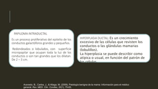 PAPILOMA INTRADUCTAL
Es un proceso proliferativo del epitelio de los
conductos galactóforos grandes y pequeños.
Redondeados o lobulados, con superficie
micropapilar que ocupan toda la luz de los
conductos o son tan grandes que los dilatan.
De 2 – 3 cm.
HIPERPLASIA DUCTAL: Es un crecimiento
excesivo de las células que revisten los
conductos o las glándulas mamarias
(lobulillos).
La hiperplasia se puede describir como
atípica o usual, en función del patrón de
las células.
Acevedo, B., Carlos, J., & Aliaga, M. (2009). Patología benigna de la mama: Información para el médico
general. Rev. MED. Clin. Condes, 20(1), 75-83.
 