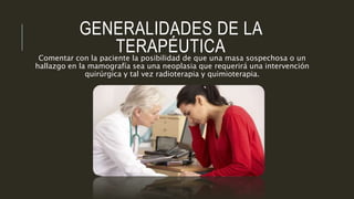 GENERALIDADES DE LA
TERAPÉUTICAComentar con la paciente la posibilidad de que una masa sospechosa o un
hallazgo en la mamografía sea una neoplasia que requerirá una intervención
quirúrgica y tal vez radioterapia y quimioterapia.
 