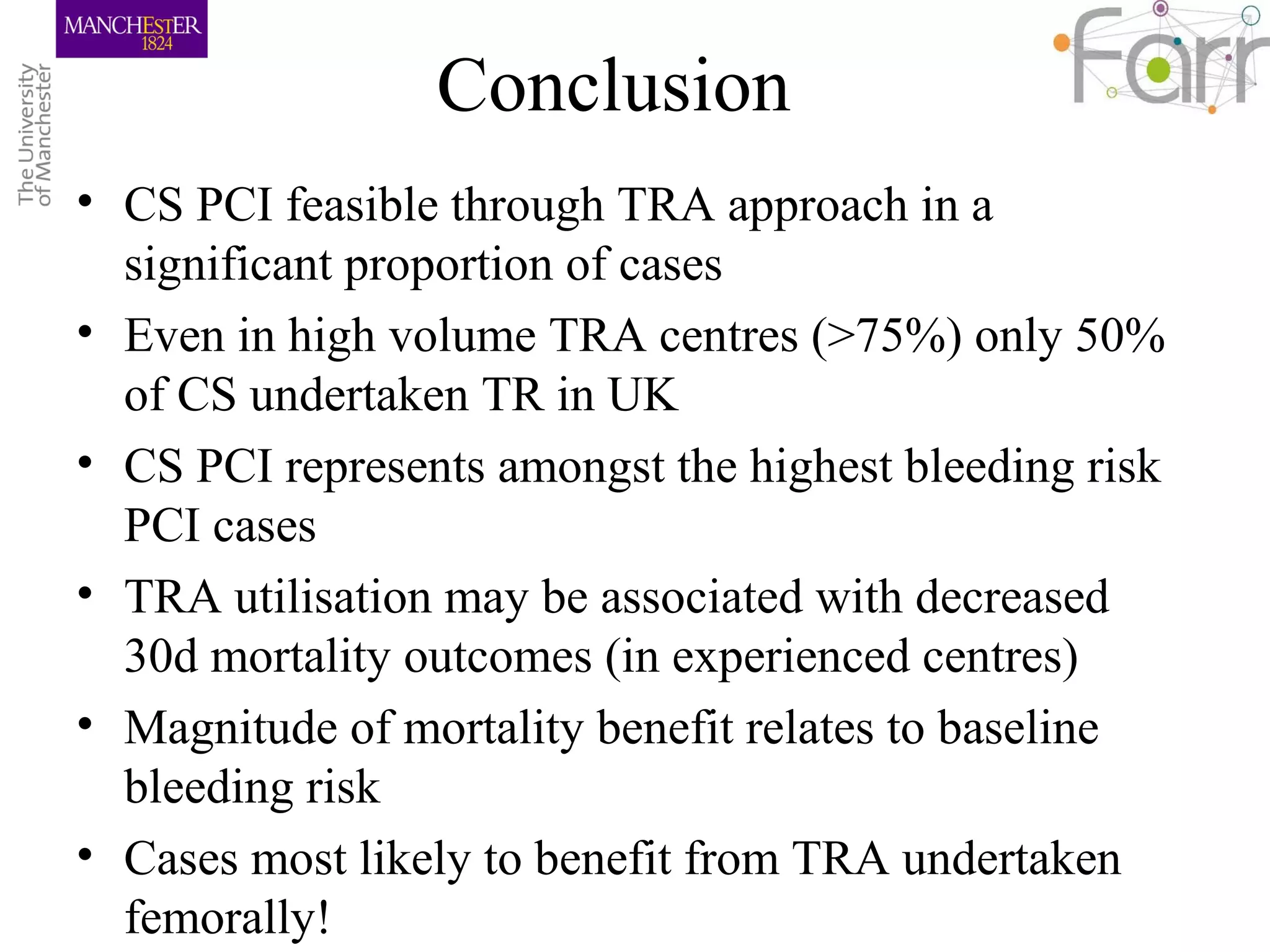 Conclusion
• CS PCI feasible through TRA approach in a
significant proportion of cases
• Even in high volume TRA centres (>75%) only 50%
of CS undertaken TR in UK
• CS PCI represents amongst the highest bleeding risk
PCI cases
• TRA utilisation may be associated with decreased
30d mortality outcomes (in experienced centres)
• Magnitude of mortality benefit relates to baseline
bleeding risk
• Cases most likely to benefit from TRA undertaken
femorally!