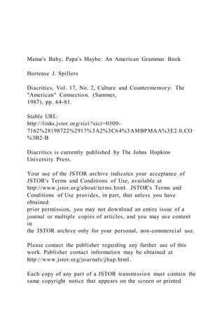 Mama's Baby, Papa's Maybe: An American Grammar Book
Hortense J. Spillers
Diacritics, Vol. 17, No. 2, Culture and Countermemory: The
"American" Connection. (Summer,
1987), pp. 64-81.
Stable URL:
http://links.jstor.org/sici?sici=0300-
7162%28198722%2917%3A2%3C64%3AMBPMAA%3E2.0.CO
%3B2-B
Diacritics is currently published by The Johns Hopkins
University Press.
Your use of the JSTOR archive indicates your acceptance of
JSTOR's Terms and Conditions of Use, available at
http://www.jstor.org/about/terms.html. JSTOR's Terms and
Conditions of Use provides, in part, that unless you have
obtained
prior permission, you may not download an entire issue of a
journal or multiple copies of articles, and you may use content
in
the JSTOR archive only for your personal, non-commercial use.
Please contact the publisher regarding any further use of this
work. Publisher contact information may be obtained at
http://www.jstor.org/journals/jhup.html.
Each copy of any part of a JSTOR transmission must contain the
same copyright notice that appears on the screen or printed
 