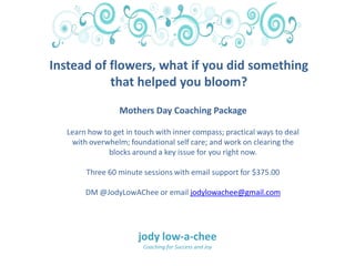 Mothers Day Coaching Package
Learn how to get in touch with inner compass; practical ways to deal
with overwhelm; foundational self care; and work on clearing the
blocks around a key issue for you right now.
Three 60 minute sessions with email support for $375.00
DM @JodyLowAChee or email jodylowachee@gmail.com
Instead of flowers, what if you did something
that helped you bloom?
jody low-a-chee
Coaching for Success and Joy
 