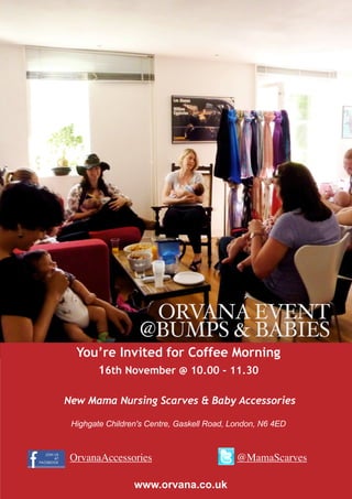 ORVANA EVENT
                  @BUMPS & BABIES
  You’re Invited for Coffee Morning
        16th November @ 10.00 - 11.30

New Mama Nursing Scarves & Baby Accessories

 Highgate Children's Centre, Gaskell Road, London, N6 4ED



 OrvanaAccessories                          @MamaScarves

                 www.orvana.co.uk
 