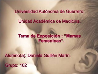 Universidad Autónoma de Guerrero.
Unidad Académica de Medicina.
Tema de Exposición : “Mamas
Femeninas”.
Alumno(a): Daniela Guillén Marín.
Grupo: 102

 