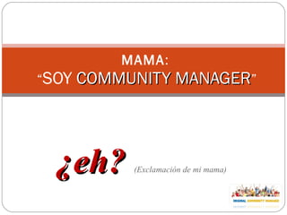 ¿eh?  (Exclamación de mi mama) MAMA :  “ SOY  COMMUNITY MANAGER ” 