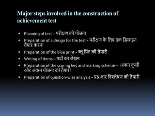 Majorsteps involved in the construction of
achievement test
 Planning of test – पिीक्षण की ययििध
 Preparation of a design for the test - पिीक्षण क
े नलए एक नििधइि
तैयधि कििध
 Preparation of the blue print - ब्लू नप्रोंट की तैयधिी
 Writing of items – पदयों कध लेखि
 Preparation of the scoring key and marking scheme - अोंकि क
ों िी
औि अोंकि ययििध की तैयधिी
 Preparation of question-wise analysis - प्रश्न-र्धि नर्श्लेषण की तैयधिी
 