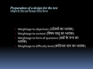 Preparation of a design for the test
पिीक्षण क
े नलए एक नििधइि तैयधि कििध
 Weightage to objectives (उदेश्यों कध भधिधोंक)
 Weightage to content (नर्षय र्स्त कध भधिधोंक)
 Weightage to form of questions (प्रश्नयों क
े रूप कध
भधिधोंक)
 Weightage to difficulty level.(कनिितध स्ति कध भधिधोंक)
 