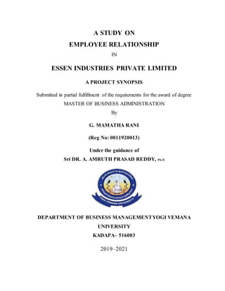 A STUDY ON
EMPLOYEE RELATIONSHIP
IN
ESSEN INDUSTRIES PRIVATE LIMITED
A PROJECT SYNOPSIS
Submitted in partial fulfillment of the requirements for the award of degree
MASTER OF BUSINESS ADMINISTRATION
By
G. MAMATHA RANI
(Reg No: 0011920013)
Under the guidance of
Sri DR. A. AMRUTH PRASAD REDDY, Ph.D
DEPARTMENT OF BUSINESS MANAGEMENTYOGI VEMANA
UNIVERSITY
KADAPA– 516003
2019–2021
 