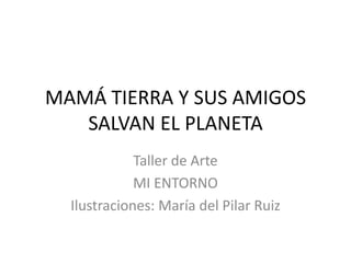 MAMÁ TIERRA Y SUS AMIGOS
   SALVAN EL PLANETA
             Taller de Arte
             MI ENTORNO
  Ilustraciones: María del Pilar Ruiz
 