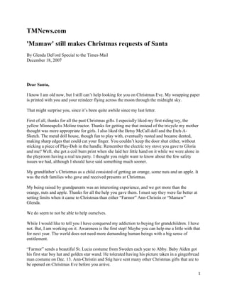 TMNews.com
'Mamaw' still makes Christmas requests of Santa
By Glenda DeFord Special to the Times-Mail
December 18, 2007




Dear Santa,

I know I am old now, but I still can’t help looking for you on Christmas Eve. My wrapping paper
is printed with you and your reindeer flying across the moon through the midnight sky.

That might surprise you, since it’s been quite awhile since my last letter.

First of all, thanks for all the past Christmas gifts. I especially liked my first riding toy, the
yellow Minneapolis Moline tractor. Thanks for getting me that instead of the tricycle my mother
thought was more appropriate for girls. I also liked the Betsy McCall doll and the Etch-A-
Sketch. The metal doll house, though fun to play with, eventually rusted and became dented,
making sharp edges that could cut your finger. You couldn’t keep the door shut either, without
sticking a piece of Play-Doh in the handle. Remember the electric toy stove you gave to Gloria
and me? Well, she got a coil burn print when she laid her little hand on it while we were alone in
the playroom having a real tea party. I thought you might want to know about the few safety
issues we had, although I should have said something much sooner.

My grandfather’s Christmas as a child consisted of getting an orange, some nuts and an apple. It
was the rich families who gave and received presents at Christmas.

My being raised by grandparents was an interesting experience, and we got more than the
orange, nuts and apple. Thanks for all the help you gave them. I must say they were far better at
setting limits when it came to Christmas than either “Farmor” Ann-Christin or “Mamaw”
Glenda.

We do seem to not be able to help ourselves.

While I would like to tell you I have conquered my addiction to buying for grandchildren. I have
not. But, I am working on it. Awareness is the first step! Maybe you can help me a little with that
for next year. The world does not need more demanding human beings with a big sense of
entitlement.

“Farmor” sends a beautiful St. Lucia costume from Sweden each year to Abby. Baby Aiden got
his first star boy hat and golden star wand. He tolerated having his picture taken in a gingerbread
man costume on Dec. 13. Ann-Christin and Stig have sent many other Christmas gifts that are to
be opened on Christmas Eve before you arrive.
                                                                                                    1
 