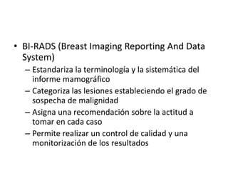BI-RADS (BreastImagingReporting And Data System)Estandariza la terminología y la sistemática del informe mamográficoCategoriza las lesiones estableciendo el grado de sospecha de malignidadAsigna una recomendación sobre la actitud a tomar en cada casoPermite realizar un control de calidad y una monitorización de los resultados