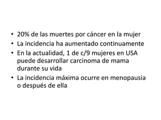 20% de las muertes por cáncer en la mujerLa incidencia ha aumentado continuamenteEn la actualidad, 1 de c/9 mujeres en USA  puede desarrollar carcinoma de mama durante su vidaLa incidencia máxima ocurre en menopausia o después de ella