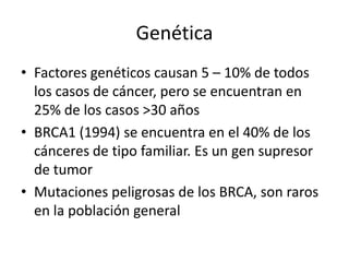 GenéticaFactores genéticos causan 5 – 10% de todos los casos de cáncer, pero se encuentran en 25% de los casos >30 añosBRCA1 (1994) se encuentra en el 40% de los cánceres de tipo familiar. Es un gen supresor de tumorMutaciones peligrosas de los BRCA, son raros en la población general