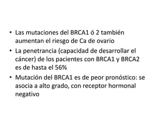 Las mutaciones del BRCA1 ó 2 también aumentan el riesgo de Ca de ovarioLa penetrancia (capacidad de desarrollar el cáncer) de los pacientes con BRCA1 y BRCA2 es de hasta el 56%Mutación del BRCA1 es de peor pronóstico: se asocia a alto grado, con receptor hormonal negativo