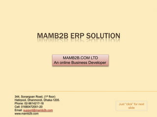 MAMB2B ERP SOLUTION

                                MAMB2B.COM LTD
                            An online Business Developer




344, Sonargoan Road, (1st floor)
Hatirpool, Dhanmondi, Dhaka-1205.
Phone: 02-9614217-18                                       Just “click” for next
Cell: 01680472001-20                                               slide
Email: support@mamb2b.com
www.mamb2b.com
 