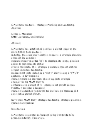 MAM Baby Products - Strategic Planning and Leadership
Analyses
Myles E. Mangram
SMC University, Switzerland
Abstract
MAM Baby has established itself as a global leader in the
multi-billion baby products
industry. This case study analysis suggests a strategic planning
approach the company
should consider in order for it to maintain its global position
and/or to maximize its global
growth prospects. This strategic planning approach utilizes
several important leadership/
management tools including a ‘PEST’ analysis and a ‘SWOT’
analysis. In developing a
strategic planning approach, it also suggests strategic
alternatives for MAM Baby to
contemplate in pursuit of its international growth agenda.
Finally, it provides a requisite
strategic leadership framework for its strategic planning and
anticipative global growth.
Keywords: MAM Baby, strategic leadership, strategic planning,
strategic alternatives
Introduction
MAM Baby is a global participant in the worldwide baby
products industry. This article
 