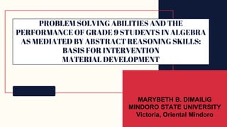PROBLEM SOLVING ABILITIES AND THE
PERFORMANCE OF GRADE 9 STUDENTS IN ALGEBRA
AS MEDIATED BY ABSTRACT REASONING SKILLS:
BASIS FOR INTERVENTION
MATERIAL DEVELOPMENT
MARYBETH B. DIMAILIG
MINDORO STATE UNIVERSITY
Victoria, Oriental Mindoro
 