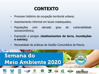 CONTEXTO
• Processo histórico de ocupação territorial urbana;
• Assentamento informal em locais inadequados;
• Populações com elevado grau de vulnerabilidade
socioeconômica;
• Exposição a perigos (deslizamentos de terra, inundações
e outros);
• Necessidade de práticas de Gestão Comunitária de Riscos.
 