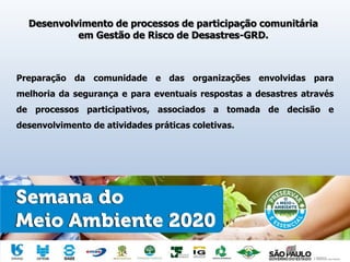 Desenvolvimento de processos de participação comunitária
em Gestão de Risco de Desastres-GRD.
Preparação da comunidade e das organizações envolvidas para
melhoria da segurança e para eventuais respostas a desastres através
de processos participativos, associados a tomada de decisão e
desenvolvimento de atividades práticas coletivas.
 