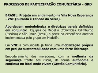 PROCESSOS DE PARTICIPAÇÃO COMUNITÁRIA - GRD
- BRASIL: Projeto em andamento na Vila Nova Esperança
- VNE (Butantã e Taboão da Serra).
- Abordagem metodológica e diretrizes gerais definidas
em conjunto: Equipes de Medellín (Colômbia), Edimburgo
(Escócia) e São Paulo (Brasil) a partir da experiência anterior
implementada pelo grupo em Medellín.
- Em VNE a comunidade já tinha uma mobilização própria
em prol da sustentabilidade com uma forte liderança.
- Empoderamento dos moradores, com a melhoria da
segurança frente aos riscos, de forma autônoma e
continua no local onde vivem (Gestão Comunitária).
 
