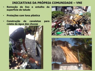 INICIATIVAS DA PRÓPRIA COMUNIDADE – VNE
• Remoção de lixo e entulho da
superfície do talude
• Proteções com lona plástica
• Construção de canaletas para
coleta da água das chuvas
 