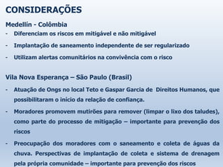 CONSIDERAÇÕES
Medellín - Colômbia
- Diferenciam os riscos em mitigável e não mitigável
- Implantação de saneamento independente de ser regularizado
- Utilizam alertas comunitários na convivência com o risco
Vila Nova Esperança – São Paulo (Brasil)
- Atuação de Ongs no local Teto e Gaspar Garcia de Direitos Humanos, que
possibilitaram o início da relação de confiança.
- Moradores promovem mutirões para remover (limpar o lixo dos taludes),
como parte do processo de mitigação – importante para prevenção dos
riscos
- Preocupação dos moradores com o saneamento e coleta de águas da
chuva. Perspectivas de implantação de coleta e sistema de drenagem
pela própria comunidade – importante para prevenção dos riscos
 