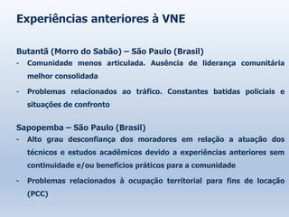 Experiências anteriores à VNE
Butantã (Morro do Sabão) – São Paulo (Brasil)
- Comunidade menos articulada. Ausência de liderança comunitária
melhor consolidada
- Problemas relacionados ao tráfico. Constantes batidas policiais e
situações de confronto
Sapopemba – São Paulo (Brasil)
- Alto grau desconfiança dos moradores em relação a atuação dos
técnicos e estudos acadêmicos devido a experiências anteriores sem
continuidade e/ou benefícios práticos para a comunidade
- Problemas relacionados à ocupação territorial para fins de locação
(PCC)
 