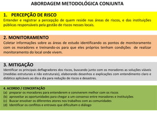 ABORDAGEM METODOLÓGICA CONJUNTA
1. PERCEPÇÃO DE RISCO
Entender e registrar a percepção de quem reside nas áreas de riscos, e das instituições
públicas responsáveis pela gestão de riscos nesses locais.
2. MONITORAMENTO
Coletar informações sobre as áreas de estudo identificando os pontos de monitoramento
com os moradores e treinando-os para que eles próprios tenham condições de realizar
monitoramento do local onde vivem.
3. MITIGAÇÃO
Identificar os principais deflagradores dos riscos, buscando junto com os moradores as soluções viáveis
(medidas estruturais e não estruturais), elaborando desenhos e explicações com entendimento claro e
didático aplicáveis ao dia a dia para redução de riscos e desastres.
4. ACORDO / CONCERTAÇÃO
(a) preparar os moradores para entenderem e conviverem melhor com os riscos
(b) aproveitar as oportunidades para chegar a um consenso entre moradores e instituições
(c) Buscar envolver os diferentes atores nos trabalhos com as comunidades
(d) Identificar os conflitos e entraves que dificultam o diálogo
 