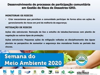 Desenvolvimento de processos de participação comunitária
em Gestão de Risco de Desastres-GRD.
MONITORAR OS RISCOS
• Criar mecanismos que permitam a comunidade participar de forma ativa em ações de
gerenciamento de riscos em prol da melhoria da segurança;
MITIGAÇÃO DE RISCOS
Ações não estruturais: Remoção de lixo e entulho de taludes/barrancos com plantio de
vegetação ou outros tipos de proteção;
Ações estruturais: Pequenas ações de mitigação voltadas ao disciplinamento das águas
pluviais na perspectiva de aumentar a segurança dos moradores frente ao período das
chuvas.
 