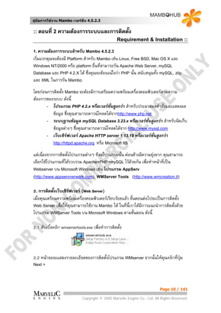 คูมือการใชงาน Mambo เวอรชั่น 4.5.2.3


:: ตอนที่ 2 ความตองการระบบและการติดตั้ง
                                                 Requirement & Installation ::

1. ความตองการระบบสําหรับ Mambo 4.5.2.3
เริ่มแรกคุณจะตองมี Platform สําหรับ Mambo เชน Linux, Free BSD, Mac OS X และ
Windows NT/2000 หรือ platform อื่นที่สามารถรัน Apache Web Server, mySQL
Database และ PHP 4.2.X ได ซึ่งคุณจะตองแนใจวา PHP นั้น สนับสนุนทั้ง mySQL, zlip
และ XML ในการรัน Mambo
โดยกอนการติดตั้ง Mambo จะตองมีการเตรียมความพรอมเครื่องคอมพิวเตอรตามความ
ตองการของระบบ ดังนี้
       - โปรแกรม PHP 4.2.x หรือเวอรชั่นสูงกวา สําหรับประมวลผลคําสั่งและแสดงผล
          ขอมูล ซึ่งคุณสามารถดาวนโหลดไดจากhttp://www.php.net
       - ระบบฐานขอมูล mySQL Database 3.23.x หรือเวอรชั่นสูงกวา สําหรับจัดเก็บ
          ขอมูลตางๆ ซึงคุณสามารถดาวนโหลดไดจาก http://www.mysql.com
                         ่
       - เว็บเซิรฟเวอร Apache HTTP server 1.13.19 หรือเวอรชนสูงกวา
                                                                ั่
          http://httpd.apache.org หรือ Microsoft IIS

แตเนื่องจากการติดตั้งโปรแกรมตางๆ ทีละโปรแกรมนั้น คอนขางมีความยุงยาก คุณสามารถ
                                                                   
เลือกใชโปรแกรมที่ไดรวบรวม Apache+PHP+mySQL ไวดวยกัน เพื่อทําหนาที่เปน
Webserver บน Microsoft Windows เชน โปรแกรม AppServ
(http://www.appservnerwork.com), WMServer Tools (http://www.wmcreation.it)


2. การติดตั้งเว็บเซิรฟเวอร (Web Server)
เมื่อคุณเตรียมความพรอมเครื่องคอมพิวเตอรเรียบรอยแลว ขั้นตอนตอไปจะเปนการติดตั้ง
Web Server เพื่อใหคณสามารถใชงาน Mambo ได ในที่นี้เราไดมการแนะนําการติดตั้งดวย
                      ุ                                       ี
โปรแกรม WMServer Tools บน Microsoft Windows ตามขั้นตอน ดังนี้

2.1 ดับเบิ้ลคลิก wmservertools.exe เพื่อทําการติดตัง
                                                   ้




2.2 หนาจอจะแสดงรายละเอียดของการติดตั้งโปรแกรม WMserver จากนั้นใหคณคลิกที่ปุม
                                                                   ุ
Next >




                                                                          Page 10 / 141

                            Copyright © 2005 Marvelic Engine Co., Ltd. All Rights Reserved.
 