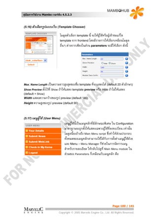 คูมือการใชงาน Mambo เวอรชั่น 4.5.2.3



(5.16) ตัวเลือกรูปแบบเว็บ (Template Chooser)

                             โมดูลตัวเลือก template นี้ จะใหผูใชหรือผูเขาชมแกไข
                             template จาก frontend โดยมีรายการใหเลือกเหมือนโมดูล
                             อื่นๆ ตางจากเพียงในสวน parameters จะมีใหเลือก ดังนี้




Max. Name Length   เปนความยาวสูงสุดของชื่อ template ที่จะแสดงได (default 20 ตัวอักษร)
Show Preview ตั้งไวที่ Show ถาใหแสดง template preview หรือ Hide ถาไมใหแสดง
(default = Show)
Width แสดงความกวางของรูป preview (default 140)
Height ความสูงของรูป preview (default 90)




(5.17) เมนูผูใช (User Menu)
                                 เมนูผูใชนี้เปนเมนูหลักที่มีลกษณะพิเศษ ใน Configuration
                                                                ั
                                 มาตรฐานจะถูกตั้งใหแสดงเฉพาะผูใชที่ลงทะเบียน เทานั้น
                                 โมดูลนี้จะอางถึง Main Menu script ซึ่งทําใหสวนประกอบ
                                 ทั้งหมดของเมนูหลักสามารถใชไดกับการตั้งคาเมนูผูใชดวย
                                 และ Menu > Menu Manager ก็ชวยในการจัดการเมนู
                                 สําหรับรายละเอียด ใหกลับไปดูที่ Main Menu module ใน
                                 สวนของ Parameters ก็เหมือนกับเมนูหลัก คือ




                                                                        Page 100 / 141

                            Copyright © 2005 Marvelic Engine Co., Ltd. All Rights Reserved.
 