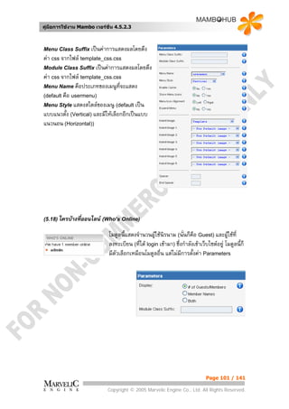 คูมือการใชงาน Mambo เวอรชั่น 4.5.2.3



Menu Class Suffix เปนคาการแสดงผลโดยดึง
คา css จากไฟล template_css.css
Module Class Suffix เปนคาการแสดงผลโดยดึง
คา css จากไฟล template_css.css
Menu Name คือประเภทของเมนูที่จะแสดง
(default คือ usermenu)
Menu Style แสดงสไตลของเมนู (default เปน
แบบแนวตั้ง (Vertical) และมีใหเลือกอีกเปนแบบ
แนวนอน (Horizontal))




(5.18) ใครบางที่ออนไลน (Who’s Online)

                             โมดูลนี้แสดงจํานวนผูใชนรนาม (นั่นก็คือ Guest) และผูใชที่
                                                       ิ
                             ลงทะเบียน (ที่ได login เขามา) ซึ่งกําลังเขาเว็บไซตอยู โมดูลนี้ก็
                             มีตัวเลือกเหมือนโมดูลอื่น แตไมมีการตั้งคา Parameters




                                                                              Page 101 / 141

                            Copyright © 2005 Marvelic Engine Co., Ltd. All Rights Reserved.
 