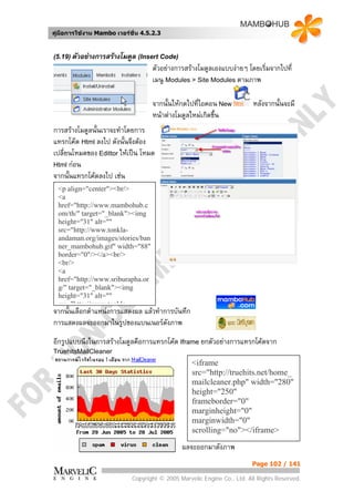 คูมือการใชงาน Mambo เวอรชั่น 4.5.2.3


(5.19) ตัวอยางการสรางโมดูล (Insert Code)
                                    ตัวอยางการสรางโมดูลเองแบบงายๆ โดยเริ่มจากไปที่
                                    เมนู Modules > Site Modules ตามภาพ

                                    จากนั้นใหกดไปที่ไอคอน New           หลังจากนั้นจะมี
                                    หนาตางโมดูลใหมเกิดขึ้น
การสรางโมดูลนั้นเราจะทําโดยการ
แทรกโคด Html ลงไป ดังนั้นจึงตอง
เปลี่ยนโหมดของ Edittor ใหเปน โหมด
Html กอน
จากนั้นแทรกโคดลงไป เชน
  <p align="center"><br/>
  <a
  href="http://www.mambohub.c
  om/th/" target="_blank"><img
  height="31" alt=""
  src="http://www.tonkla-
  andaman.org/images/stories/ban
  ner_mambohub.gif" width="88"
  border="0"/></a><br/>
  <br/>
  <a
  href="http://www.sriburapha.or
  g/" target="_blank"><img
  height="31" alt=""
  src "http://www tonkla
จากนั้นเลือกตําแหนงการแสดงผล แลวทําการบันทึก
การแสดงผลจะออกมาในรูปของแบนเนอรดังภาพ
อีกรูปแบบนึงในการสรางโมดูลคือการแทรกโคด Iframe ยกตัวอยางการแทรกโคดจาก
TruehitsMailCleaner
                                                  <iframe
                                                  src="http://truehits.net/home_
                                                  mailcleaner.php" width="280"
                                                  height="250"
                                                  frameborder="0"
                                                  marginheight="0"
                                                  marginwidth="0"
                                                  scrolling="no"></iframe>

                                              ผลจะออกมาดังภาพ
                                                                        Page 102 / 141

                            Copyright © 2005 Marvelic Engine Co., Ltd. All Rights Reserved.
 