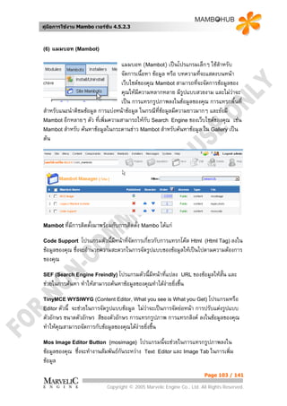 คูมือการใชงาน Mambo เวอรชั่น 4.5.2.3



(6)   แมมบอท (Mambot)

                                 แมมบอท (Mambot) เปนโปรแกรมเล็กๆ ใชสําหรับ
                                 จัดการเนื้อหา ขอมูล หรือ บทความทีจะแสดงบนหนา
                                                                    ่
                                 เว็บไซตของคุณ Mambot สามารถที่จะจัดการขอมูลของ
                                 คุณใหมความหลากหลาย มีรูปแบบสวยงาม และไมวาจะ
                                         ี                                      
                                 เปน การแทรกรูปภาพลงในขอมูลของคุณ การแทรกพื้นที่
สําหรับแนะนําติชมขอมูล การแบงหนาขอมูล ในกรณีที่ขอมูลมีความยาวมากๆ และยังมี
Mambot อีกหลายๆ ตัว ทีเพิ่มความสามารถใหกับ Search Engine ของเว็บไซตของคุณ เชน
                        ่
Mambot สําหรับ คนหาขอมูลในกระดานขาว Mambot สําหรับคนหาขอมูล ใน Gallery เปน
ตน




Mambot ที่มการติดตั้งมาพรอมกับการติดตั้ง Mambo ไดแก
           ี
Code Support      โปรแกรมตัวนี้มีหนาที่จัดการเกี่ยวกับการแทรกโคด Html (Html Tag) ลงใน
ขอมูลของคุณ ซึ่งจะอํานวยความสะดวกในการจัดรูปแบบของขอมูลใหเปนไปตามความตองการ
ของคุณ
SEF (Search Engine Freindly) โปรแกรมตัวนี้มีหนาทีแปลง URL ของขอมูลใหสั้น
                                                  ่                                และ
ชวยในการคนหา ทําใหสามารถคนหาขอมูลของคุณทําไดงายยิ่งขึ้น
                                                   
TinyMCE WYSIWYG (Content Editor, What you see is What you Get) โปรแกรมหรือ
Editor ตัวนี้
            จะชวยในการจัดรูปแบบขอมูล ไมวาจะเปนการจัดยอหนา การปรับแตงรูปแบบ
ตัวอักษร ขนาดตัวอักษร สีของตัวอักษร การแทรกรูปภาพ การแทรกลิงค ลงในขอมูลของคุณ
ทําใหคุณสามารถจัดการกับขอมูลของคุณไดงายยิ่งขึน
                                                 ้
Mos Image Editor Button {mosimage}         โปรแกรมนี้จะชวยในการแทรกรูปภาพลงใน
ขอมูลของคุณ ซึ่งจะทํางานสัมพันธกันระหวาง Text Editor และ Image Tab ในการเพิ่ม
ขอมูล
                                                                        Page 103 / 141

                            Copyright © 2005 Marvelic Engine Co., Ltd. All Rights Reserved.
 
