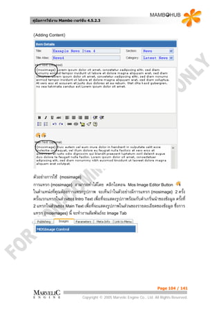 คูมือการใชงาน Mambo เวอรชั่น 4.5.2.3


(Adding Content)




ตัวอยางการใช {mosimage}
การแทรก {mosimage} สามารถทําไดโดย คลิกไอคอน Mos Image Editor Button
ในตําแหนงทีคุณตองการแทรกรูปภาพ จะเห็นวาในตัวอยางมีการแทรก {mosimage} 2 ครั้ง
            ่
ครั้งแรกแทรกในสวนของ Intro Text เพื่อที่จะแสดงรูปภาพรอมกับคําเกริ่นนําของขอมูล ครั้งที่
2 แทรกในสวนของ Main Text เพื่อที่จะแสดงรูปภาพในสวนของรายละเอียดของขอมูล ซึ่งการ
แทรก {mosimages} นี้ จะทํางานสัมพันธจะ Image Tab




                                                                         Page 104 / 141

                             Copyright © 2005 Marvelic Engine Co., Ltd. All Rights Reserved.
 