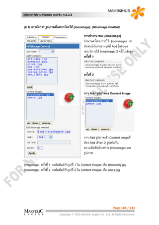 คูมือการใชงาน Mambo เวอรชั่น 4.5.2.3



(6.1)   การจัดการ รูปภาพที่แทรกโดยใช {mosimage}        (Mosimage Control)

                                                การทํางาน ของ {mosimage}
                                                จํานวนครั้งของการใช {mosimage} จะ
                                                สัมพันธกับจํานวนรูปที่ Add ในขอมูล
                                                เชน มีการใช {mosimage} 2 ครั้งในขอมูล
                                                ครั้งที่ 1



                                                ครั้งที่ 2



                                                การ Add รูปภาพลง Content Image




                                                การ Add รูปภาพเขา Content Imageก็
                                                ตอง Add เขามา 2 รูปเชนกัน
                                                ความสัมพันธระหวาง {mosimage} และ
                                                รูปภาพ

{mosimage}    ครั้งที่ 1 จะสัมพันธกับรูปที่ 1 ใน Content Images คือ strawberry.jpg
{mosimage}    ครั้งที่ 2 จะสัมพันธกับรูปที่ 2 ใน Content Images คือ pears.jpg




                                                                        Page 105 / 141

                            Copyright © 2005 Marvelic Engine Co., Ltd. All Rights Reserved.
 