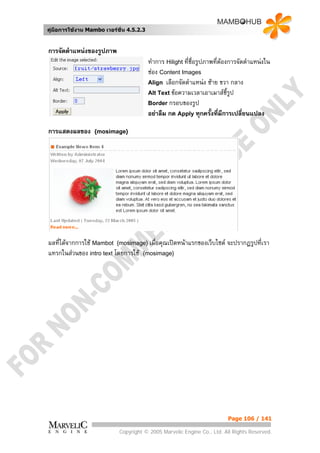 คูมือการใชงาน Mambo เวอรชั่น 4.5.2.3


การจัดตําแหนงของรูปภาพ
                                          ทําการ Hilight ที่ชื่อรูปภาพที่ตองการจัดตําแหนงใน
                                          ชอง Content Images
                                          Align เลือกจัดตําแหนง ซาย ขวา กลาง
                                          Alt Text ขอความเวลาเอาเมาสชี้รูป
                                          Border กรอบของรูป
                                          อยาลืม กด Apply ทุกครั้งที่มีการเปลี่ยนแปลง

การแสดงผลของ      {mosimage}




ผลที่ไดจากการใช Mambot {mosimage} เมื่อคุณเปดหนาแรกของเว็บไซต จะปรากฏรูปที่เรา
แทรกในสวนของ intro text โดยการใช {mosimage}




                                                                           Page 106 / 141

                            Copyright © 2005 Marvelic Engine Co., Ltd. All Rights Reserved.
 