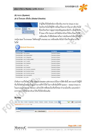 คูมือการใชงาน Mambo เวอรชั่น 4.5.2.3


(8) ระบบ (System)
(8.1) โกลบอล   เช็กอิน (Global Checkin)

                               ถาผูใชแกไขไฟลหลังจากล็อกอิน สามารถ Check It Out
                               โดยปองกันไมใหผใชรายอืนแกไขเอกสารในเวลาเดียวกันได
                                                  ู     ่
                               ซึ่งจะปองกันการสูญหายของขอมูลขณะจัดเก็บ เมื่อผูใชคลิก
                               ที่ Save หรือ Cancel แลวไฟลจะกลับมาใหคน อื่นแกไขได
                               เหมือนเดิม ถามีขอผิดพลาดในการตออินเทอรเน็ต หรือผูใช
กดปุม Back ใน browser ไฟลจะอยูที่ checked out เหมือนเดิม คือไมวาใครก็จะเขามาแกไข
                                
ไมได




ถาตองการแกไขไฟล ใหใช Global Checkin แตควรจะระวังในการใชคําสั่งนี้ เพราะจะทําใหผูใช
ที่แกไขไฟลอยูในขณะนั้นสูญหายงานทีทาไวได ในการเช็กอินใหใช System > Global Check In
                                    ่ ํ
ในแถบเมนูใน Admin Sectoin แลวจะไดรายชื่อของไอเท็มทั้งหมด จํานวนไอเท็ม และแหลงวา
มาจากตารางไหน จะกลับมาใหแกไขไดเหมือนเดิม

(9) Help




                                                                          Page 109 / 141

                             Copyright © 2005 Marvelic Engine Co., Ltd. All Rights Reserved.
 