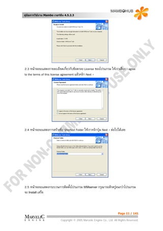 คูมือการใชงาน Mambo เวอรชั่น 4.5.2.3




2.3 หนาจอจะแสดงรายละเอียดเกี่ยวกับขอตกลง License ของโปรแกรม ใหเราเลือก I agree
to the terms of this license agreement แลวคลิก Next >




2.4 หนาจอจะแสดงการสรางชื่อ Shortcut Folder ใหเราคลิกปุม Next > ตอไปไดเลย




2.5 หนาจอจะแสดงกระบวนการติดตั้งโปรแกรม WMserver กรุณารอสักครูจนกวาโปรแกรม
จะ Install เสร็จ



                                                                          Page 11 / 141

                            Copyright © 2005 Marvelic Engine Co., Ltd. All Rights Reserved.
 