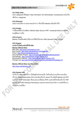 คูมือการใชงาน Mambo เวอรชั่น 4.5.2.3


(9.1) Help index
แสดง categories ที่มีอยูของ help information เชน Administrator, Components และไอเท็ม
เพื่อรักษา categories
(9.2) Glossary
แสดงรายละเอียด ความหมายของคําตางๆ ที่พบไดใน Mambo พรอมที่มาที่ไป

(9.3) Credits
รายชื่อคนที่มสวนรวมพัฒนา Mambo Open Source, PHP / Javascript library functions
             ี
ของผูพัฒนารายอื่น
(9.4) License
Mambo เปนฟรีซอฟตแวรที่ออกมาใตสทธิบัตรของ GNU General Public License
                                  ิ
(9.5) Suppot
แหลงเว็บไซตและลิงคที่เกี่ยวของ
Mambo Official Sites
Main Site: http://www.mamboserver.com
Bug Tracker: http://www.mamboserver.com/bugtrack
Forum: http://forum.mamboserver.com
Documentation Project: http://mamboforge.net/projects/Mambodoc45/
Sourceforge: http://mamboforge.net/frs/?group_id=5
Downloads & Patches: http://mamboforge.net/frs/?group_id=5
Change Log: http://demo.mamboserver.com/documentation/Changelog-4.5

Mambo Official Sites ของประเทศไทย
http://www.mambohub.com



(9.6) System Info
จะเกี่ยวกับ Information ตางๆซึ่งมีอยูดวยกันสามแท็บ โดยในแท็บแรกจะเปนรายละเอียด
                                      
เกี่ยวกับ System Information คือรายละเอียดเกี่ยวกับ server ที่เราติดตั้ง Mambo อยู ถัดไป
จะเกี่ยวกับ PHP Information ซึ่งจะแสดงเวอรชั่นของ PHP และสวนที่เกี่ยวของเกี่ยวกับ PHP
และแท็บสุดทายคือ Directory Permissions แสดงสถานะของโฟลเดอรตางๆ และสิทธิในการ
เขาถึงไดเรกทอรี่นั้นๆ




                                                                        Page 110 / 141

                            Copyright © 2005 Marvelic Engine Co., Ltd. All Rights Reserved.
 
