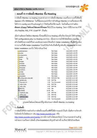 คูมือการใชงาน Mambo เวอรชั่น 4.5.2.3


:: ตอนที่ 4 การติดตั้ง Mambo              ขึ้น Hosting
การติดตั้ง Mambo บน hosting จะแตกตางจากการติดตั้ง Mambo บนเครื่องเราเองที่ไดตดตั้ง
                                                                                 ิ
Appserv หรือ WMServer ในที่นี้ผมจะแนะนําถึงการยายขอมูล Mambo จากเครื่องของเราซึ่ง
ไดทาการ config และปรับแตงเมนูตางๆ ไวพรอมที่จะใชงานแลว โดยในขั้นแรกทานตอง
    ํ                           
คัดลอก (Copy) ไฟลและโฟลเดอรทั้งหมด ขึ้นไปไวบน Hosting โดยการใชโปรแกรม FTP
เชน FileZilla, WS_FTP, CuteFTP เปนตน
เมื่อทานคัดลอกไฟลของ Mambo ทั้งหมดขึ้นไปบน Hosting เสร็จเรียบรอยแลว ใหทาการลบ    ํ
ไฟล configurations.php บน Hosting ออกกอน เนื่องจากเราจะใหตัวติดตั้งของ mambo
สรางไฟลที่เหมาะสมใหใหม และตองตรวจสอบใหแนใจวา folder installation เปนชื่อที่ถูกตอง
หากเราแกไขชื่อ folder installation ไปแลวใหแกกลับเปนชื่อที่ถูกตองคือ installation หากลบ
folder installation ออกไป ใหนํากลับมาใหม




             รูปแสดงไฟลและโฟลเดอรที่ถูกตองกอนการติดตั้ง Mambo บน hosting

1. เริ่มติดตั้ง
การติดตั้งใชวธการคลายกับการติดตั้งบนเครื่องพีซีที่ไดมีการแนะนําไวแลว นั่นคือการเรียกเขา
              ิ ี
ไปยังหนาเว็บไซตของเรา เชน http://www.yoursite.com หรือ
http://www.yoursite.com/mambo (หากมีการสรางโฟลเดอรยอย) โปรแกรมจะพาทานเขาสู
                                                              
หนาของการเตรียมการติดตั้ง (Pre-Installation) ดังรูปดานลางนี้ จะเห็นวามีตัวอักษรสีแดง

                                                                           Page 111 / 141

                             Copyright © 2005 Marvelic Engine Co., Ltd. All Rights Reserved.
 