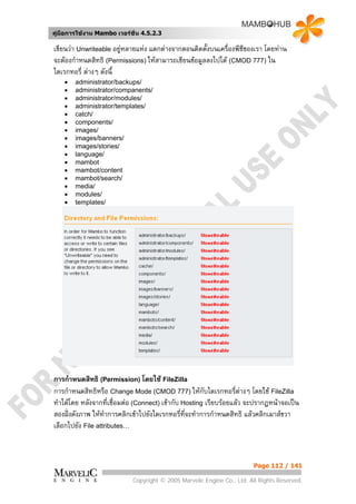 คูมือการใชงาน Mambo เวอรชั่น 4.5.2.3

เขียนวา Unwriteable อยูหลายแหง แตกตางจากตอนติดตั้งบนเครืองพีซีของเรา โดยทาน
                                                            ่
จะตองกําหนดสิทธิ (Permissions) ใหสามารถเขียนขอมูลลงไปได (CMOD 777) ใน
ไดเรกทอรี่ ตางๆ ดังนี้
    •   administrator/backups/
    •   administrator/companents/
    •   administrator/modules/
    •   administrator/templates/
    •   catch/
    •   components/
    •   images/
    •   images/banners/
    •   images/stories/
    •   language/
    •   mambot
    •   mambot/content
    •   mambot/search/
    •   media/
    •   modules/
    •   templates/




การกําหนดสิทธิ (Permission) โดยใช FileZilla
การกําหนดสิทธิหรือ Change Mode (CMOD 777) ใหกับไดเรกทอรีตางๆ โดยใช FileZilla
                                                                   ่
ทําไดโดย หลังจากที่เชื่อมตอ (Connect) เขากับ Hosting เรียบรอยแลว จะปรากฏหนาจอเปน
สองฝงดังภาพ ใหทาการคลิกเขาไปยังไดเรกทอรีที่จะทําการกําหนดสิทธิ แลวคลิกเมาสขวา
                   ํ                            ่
เลือกไปยัง File attributes…



                                                                        Page 112 / 141

                            Copyright © 2005 Marvelic Engine Co., Ltd. All Rights Reserved.
 