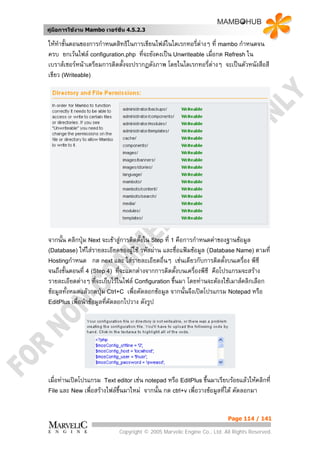 คูมือการใชงาน Mambo เวอรชั่น 4.5.2.3

ใหทําขั้นตอนของการกําหนดสิทธิในการเขียนไฟลในไดเรกทอรี่ตางๆ ที่ mambo กําหนดจน
                                                          
ครบ ยกเวนไฟล configuration.php ที่จะยังคงเปน Unwriteable เมื่อกด Refresh ใน
เบราสเซอรหนาเตรียมการติดตั้งจะปรากฏดังภาพ โดยในไดเรกทอรี่ตางๆ จะเปนตัวหนังสือสี
เขียว (Writeable)




จากนั้น คลิกปุม Next จะเขาสูการติดตั้งใน Step ที่ 1 คือการกําหนดคาของฐานขอมูล
(Database) ใหใสรายละเอียดของผูใช รหัสผาน และชื่อแฟมขอมูล (Database Name) ตามที่
                                   
Hostingกําหนด กด next และ ใสรายละเอียดอื่นๆ เชนเดียวกับการติดตั้งบนเครื่อง พีซี
จนถึงขั้นตอนที่ 4 (Step 4) ที่จะแตกตางจากการติดตังบนเครื่องพีซี คือโปรแกรมจะสราง
                                                       ้
รายละเอียดตางๆ ที่จะเก็บไวในไฟล Configuration ขึ้นมา โดยทานจะตองใชเมาสคลิกเลือก
ขอมูลทั้งหมดแลวกดปุม Ctrl+C เพื่อคัดลอกขอมูล จากนั้นจึงเปดโปรแกรม Notepad หรือ
EditPlus เพื่อนําขอมูลทีคัดลอกไปวาง ดังรูป
                         ่




เมื่อทานเปดโปรแกรม Text editor เชน notepad หรือ EditPlus ขึนมาเรียบรอยแลวใหคลิกที่
                                                                ้
File และ New เพื่อสรางไฟลขึ้นมาใหม จากนั้น กด ctrl+v เพื่อวางขอมูลที่ได คัดลอกมา



                                                                        Page 114 / 141

                            Copyright © 2005 Marvelic Engine Co., Ltd. All Rights Reserved.
 