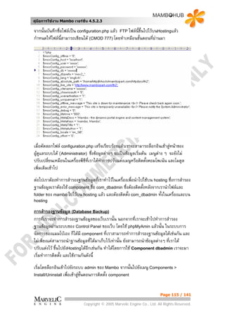 คูมือการใชงาน Mambo เวอรชั่น 4.5.2.3

จากนั้นบันทึกชื่อไฟลเปน configuration.php แลว FTP ไฟลนี้ขึ้นไปไวบนHostingแลว
กําหนดใหไฟลน้สามารถเขียนได (CMOD 777) โดยทําเหมือนขั้นตอนที่ผานมา
                 ี




เมื่อคัดลอกไฟล configuration.php เสร็จเรียบรอยแลวเราจะสามารถล็อกอินเขาสูหนาของ
ผูดูแลระบบได (Administrator) ซึ่งขอมูลตางๆ จะเปนขอมูลเริ่มตน เมนูตาง ๆ จะยังไม
ปรับเปลี่ยนเหมือนในเครืองพีซีที่เราไดทําการปรับแตงเมนูหรือติดตั้งคอมโพเนน และโมดูล
                        ่
เพิ่มเติมเขาไป
ตอไปเราตองทําการสํารองฐานขอมูลที่เราทําไวในเครืองเพื่อนําไปใชบน hosting ซึ่งการสํารอง
                                                   ่
ฐานขอมูลเราตองใช component ชื่อ com_dbadmin ซึ่งตองติดตั้งหลังจากเรานําไฟลและ
folder ของ mambo ไปไวบน hosting แลว และตองติดตั้ง com_dbadmin ทั้งในเครื่องและบน
hosting

การสํารองฐานขอมูล (Database Backup)
การที่เราจะทําการสํารองฐานขอมูลของเว็บเรานั้น นอกจากที่เราจะเขาไปทําการสํารอง
ฐานขอมูลผานระบบของ Control Panel ของเว็บ โดยใช phpMyAmin แลวนั้น ในระบบการ
จัดการของแมมโบเอง ก็ไดมี component ที่เราสามารถทําการสํารองฐานขอมูลไดเชนกัน และ
ไมเพียงแคสามารถนําฐานขอมูลที่ไดมาเก็บไวเทานั้น ยังสามารถนําขอมูลตางๆ ทีเราได
                                                                               ่
ปรับแตงไว ขึนไปยังHostingไดอีกเชนกัน ทําไดโดยการใช Component dbadmin เราจะมา
              ้
เริ่มทําการติดตั้ง และใชงานกันดังนี้
เริ่มโดยล็อกอินเขาไปยังระบบ admin ของ Mambo จากนั้นไปยังเมนู Components >
Install/Uninstall เพื่อเขาสูขั้นตอนการติดตั้ง component



                                                                         Page 115 / 141

                            Copyright © 2005 Marvelic Engine Co., Ltd. All Rights Reserved.
 