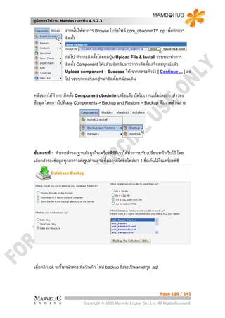 คูมือการใชงาน Mambo เวอรชั่น 4.5.2.3

                  จากนั้นใหทาการ Browse ไปยังไฟล com_dbadminTY.zip เพื่อทําการ
                             ํ
                  ติดตั้ง


                  ถัดไป ทําการติดตั้งโดยกดปุม Upload File & Install ระบบจะทําการ
                  ติดตั้ง Component ใหแลวแจงกลับมาวาการติดตั้งเสร็จสมบูรณแลว
                  Upload component – Success ใหเรากดตรงคําวา [ Continue ... ] ลง
                  ไป ระบบจะกลับมาสูหนาติดตั้งเหมือนเดิม

หลังจากไดทําการติดตั้ง Component dbadmin เสร็จแลว ถัดไปเราจะเริ่มโดยการสํารอง
ขอมูล โดยการไปที่เมนู Components > Backup and Restore > Backup ดังภาพดานลาง




ขั้นตอนที่ 1 ทําการสํารองฐานขอมูลในเครื่องพีซที่เราไดทาการปรับเปลี่ยนหนาเว็บไว โดย
                                               ี        ํ
เลือกสํารองขอมูลทุกตารางดังรูปดานลาง ซึ่งเราจะไดช่อไฟลมา 1 ชื่อเก็บไวในเครื่องพีซี
                                                      ื




เมื่อคลิก ok จะขึ้นหนาตางเพื่อบีนทึก ไฟล backup ชึ่งจะเปนนามสกุล .sql



                                                                            Page 116 / 141

                             Copyright © 2005 Marvelic Engine Co., Ltd. All Rights Reserved.
 